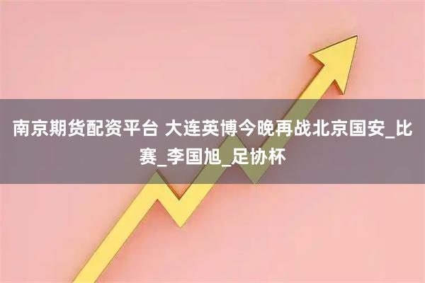 南京期货配资平台 大连英博今晚再战北京国安_比赛_李国旭_足协杯