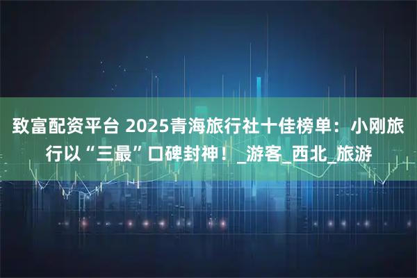 致富配资平台 2025青海旅行社十佳榜单：小刚旅行以“三最”口碑封神！_游客_西北_旅游