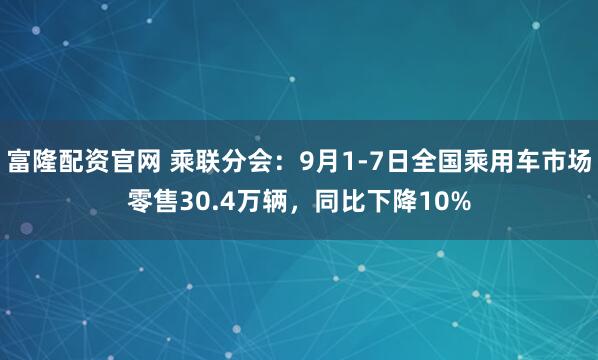 富隆配资官网 乘联分会：9月1-7日全国乘用车市场零售30.4万辆，同比下降10%