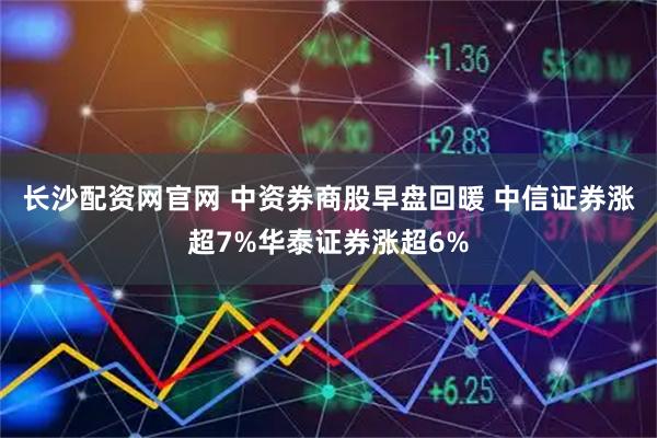 长沙配资网官网 中资券商股早盘回暖 中信证券涨超7%华泰证券涨超6%