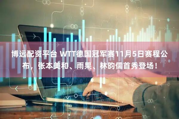 博远配资平台 WTT德国冠军赛11月5日赛程公布，张本美和、雨果、林昀儒首秀登场！