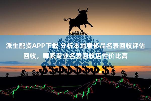 派生配资APP下载 分析本地奢侈品名表回收评估回收，哪家专业名表回收店性价比高