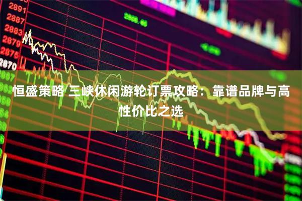 恒盛策略 三峡休闲游轮订票攻略：靠谱品牌与高性价比之选