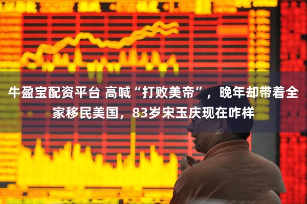 牛盈宝配资平台 高喊“打败美帝”，晚年却带着全家移民美国，83岁宋玉庆现在咋样