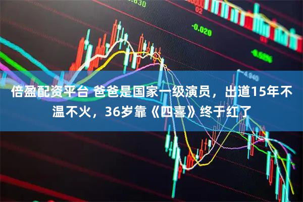 倍盈配资平台 爸爸是国家一级演员，出道15年不温不火，36岁靠《四喜》终于红了
