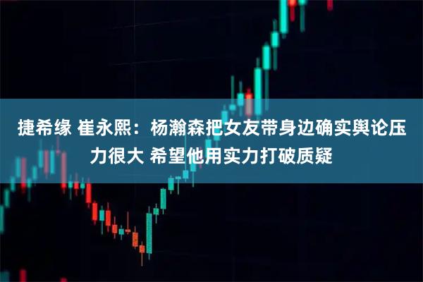 捷希缘 崔永熙：杨瀚森把女友带身边确实舆论压力很大 希望他用实力打破质疑