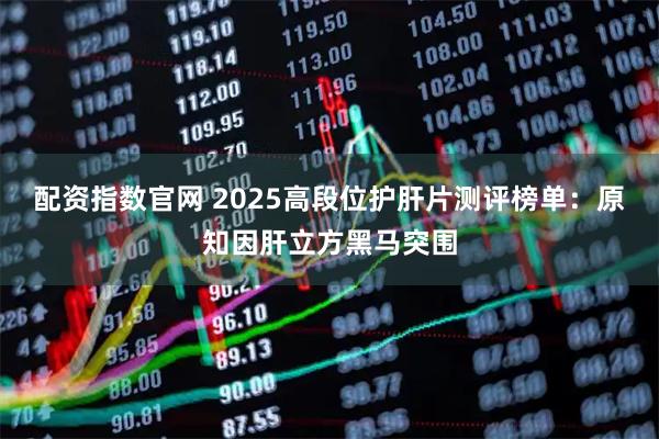 配资指数官网 2025高段位护肝片测评榜单：原知因肝立方黑马突围