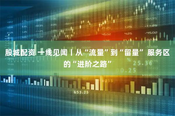 股城配资 一线见闻丨从“流量”到“留量” 服务区的“进阶之路”