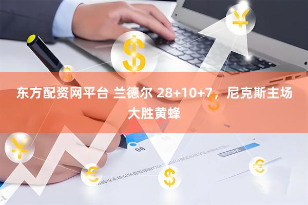 东方配资网平台 兰德尔 28+10+7，尼克斯主场大胜黄蜂
