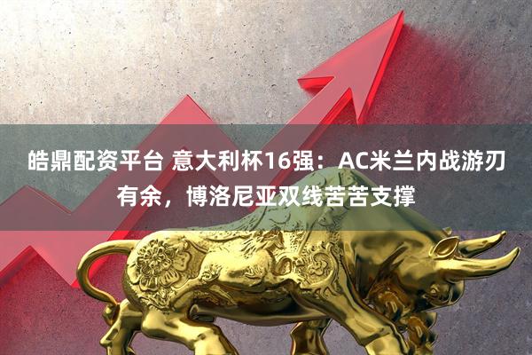 皓鼎配资平台 意大利杯16强：AC米兰内战游刃有余，博洛尼亚双线苦苦支撑