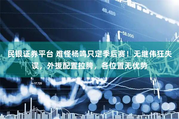民银证券平台 难怪杨鸣只定季后赛！无继伟狂失误，外援配置拉胯，各位置无优势