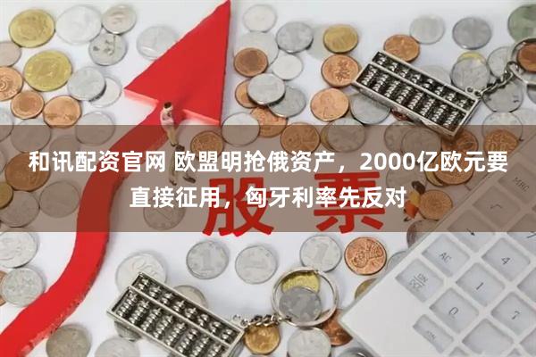 和讯配资官网 欧盟明抢俄资产，2000亿欧元要直接征用，匈牙利率先反对