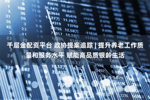 千层金配资平台 政协提案追踪 | 提升养老工作质量和服务水平 赋能高品质银龄生活