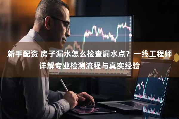 新手配资 房子漏水怎么检查漏水点？一线工程师详解专业检测流程与真实经验