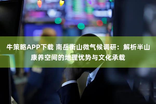 牛策略APP下载 南岳衡山微气候调研：解析半山康养空间的地理优势与文化承载