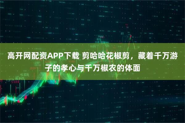 高开网配资APP下载 剪哈哈花椒剪，藏着千万游子的孝心与千万椒农的体面