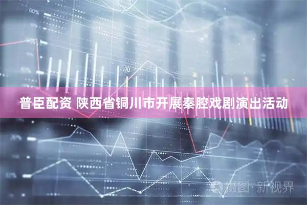 普臣配资 陕西省铜川市开展秦腔戏剧演出活动