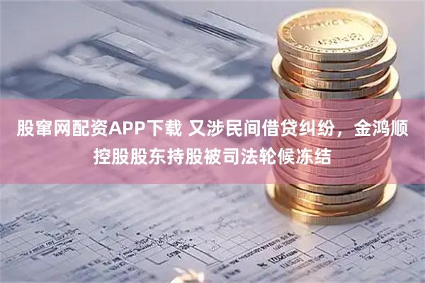 股窜网配资APP下载 又涉民间借贷纠纷，金鸿顺控股股东持股被司法轮候冻结