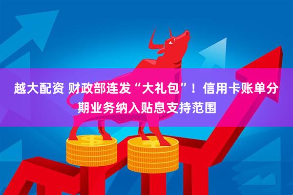 越大配资 财政部连发“大礼包”！信用卡账单分期业务纳入贴息支持范围
