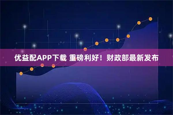 优益配APP下载 重磅利好！财政部最新发布