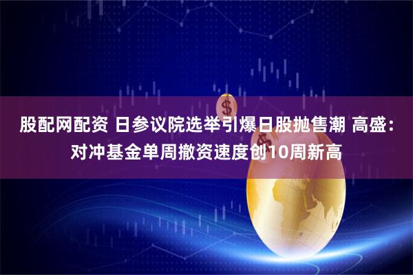 股配网配资 日参议院选举引爆日股抛售潮 高盛：对冲基金单周撤资速度创10周新高