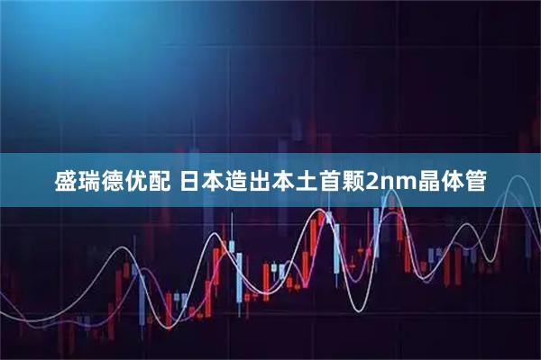 盛瑞德优配 日本造出本土首颗2nm晶体管