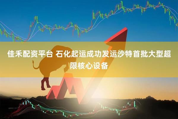 佳禾配资平台 石化起运成功发运沙特首批大型超限核心设备
