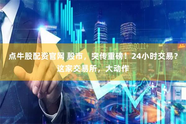 点牛股配资官网 股市，突传重磅！24小时交易？这家交易所，大动作