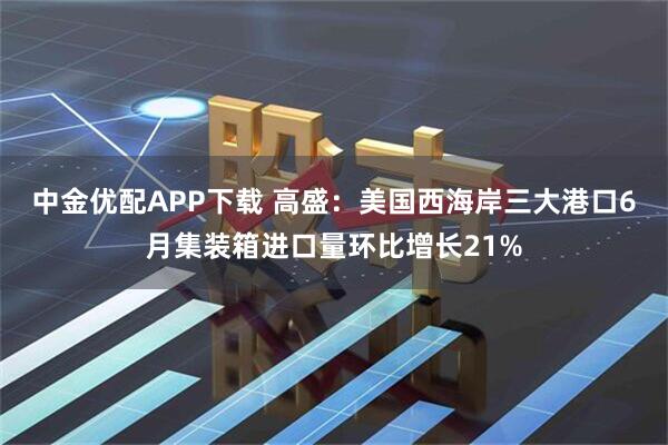 中金优配APP下载 高盛：美国西海岸三大港口6月集装箱进口量环比增长21%