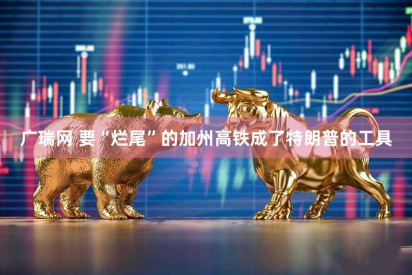 广瑞网 要“烂尾”的加州高铁成了特朗普的工具
