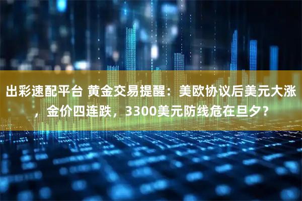 出彩速配平台 黄金交易提醒：美欧协议后美元大涨，金价四连跌，3300美元防线危在旦夕？