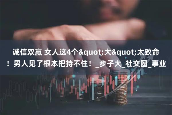 诚信双赢 女人这4个"大"太致命！男人见了根本把持不住！_步子大_社交圈_事业