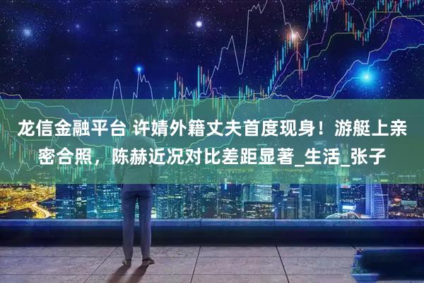 龙信金融平台 许婧外籍丈夫首度现身！游艇上亲密合照，陈赫近况对比差距显著_生活_张子