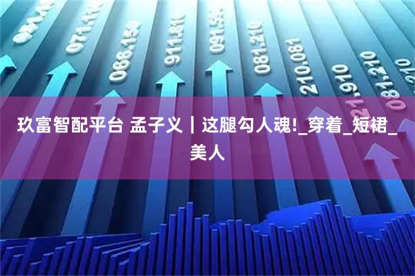 玖富智配平台 孟子义｜这腿勾人魂!_穿着_短裙_美人