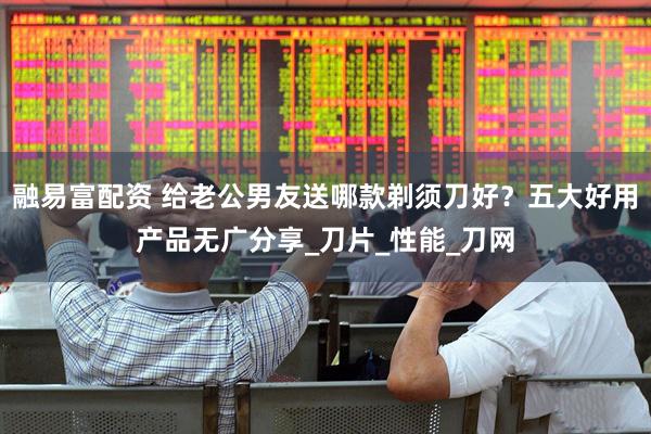 融易富配资 给老公男友送哪款剃须刀好？五大好用产品无广分享_刀片_性能_刀网