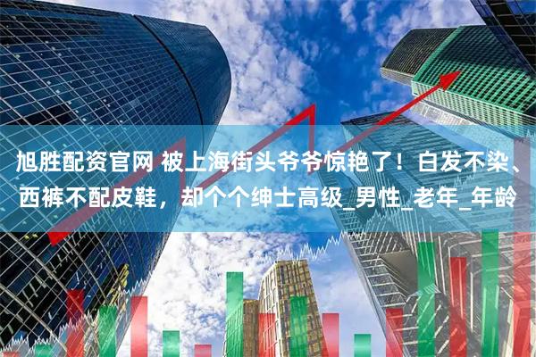 旭胜配资官网 被上海街头爷爷惊艳了！白发不染、西裤不配皮鞋，却个个绅士高级_男性_老年_年龄