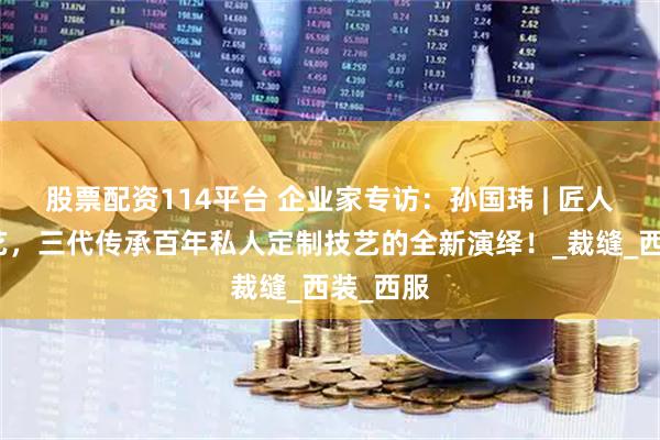 股票配资114平台 企业家专访：孙国玮 | 匠人匠心匠艺，三代传承百年私人定制技艺的全新演绎！_裁缝_西装_西服