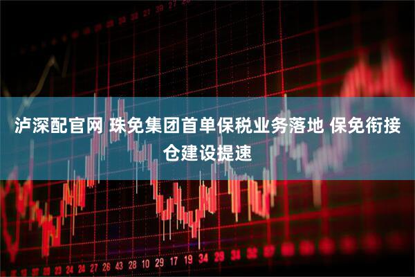 泸深配官网 珠免集团首单保税业务落地 保免衔接仓建设提速