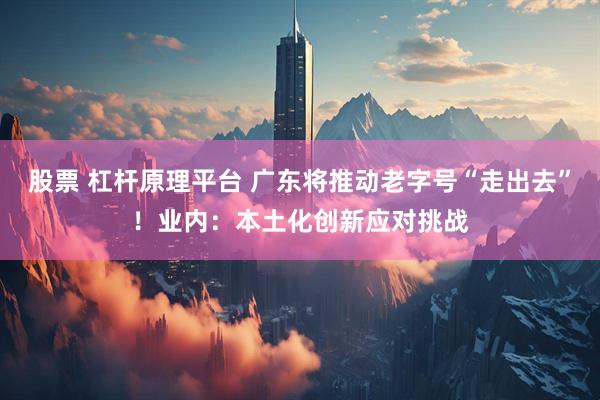 股票 杠杆原理平台 广东将推动老字号“走出去”！业内：本土化创新应对挑战