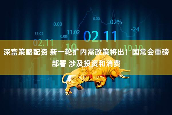 深富策略配资 新一轮扩内需政策将出！国常会重磅部署 涉及投资和消费