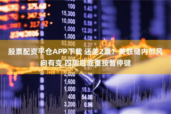 股票配资平仓APP下载 还差2票？美联储内部风向有变 四周后或重按暂停键