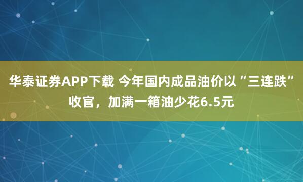 华泰证券APP下载 今年国内成品油价以“三连跌”收官，加满一箱油少花6.5元