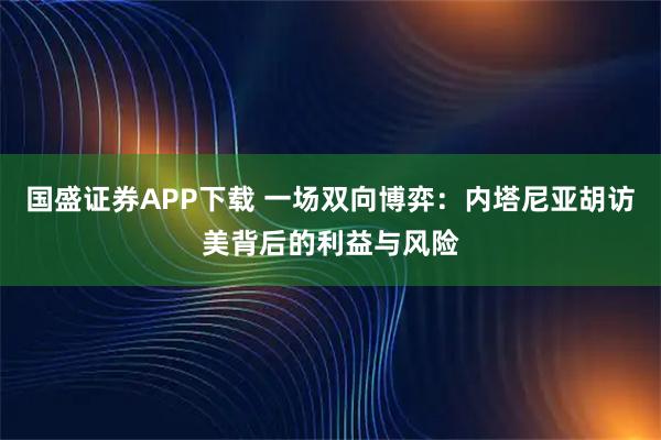 国盛证券APP下载 一场双向博弈：内塔尼亚胡访美背后的利益与风险
